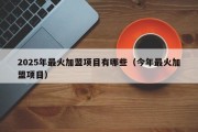 2025年最火加盟项目有哪些（今年最火加盟项目）