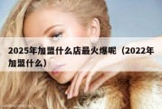 2025年加盟什么店最火爆呢（2022年加盟什么）
