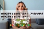 被代运营骗了签合同了怎么办（开拼多多网店被代运营骗了签合同了怎么办）