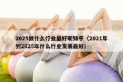 2025做什么行业最好呢知乎（2021年到2025年什么行业发展最好）