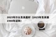 2025年什么生肖最好（2025年生肖猴1980年运势）