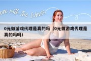 0元做游戏代理是真的吗（0元做游戏代理是真的吗吗）
