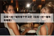 在线一对一辅导哪个平台好（在线一对一辅导有哪些）