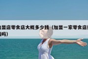 加盟店零食店大概多少钱（加盟一家零食店挣钱吗）
