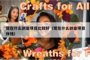 现在什么创业项目比较好（现在什么创业项目挣钱）