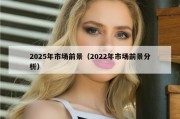2025年市场前景（2022年市场前景分析）