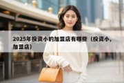 2025年投资小的加盟店有哪些（投资小,加盟店）