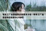 零食工厂加盟连锁店需要多少钱（零食工厂加盟连锁店需要多少钱呢）