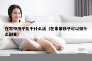 在家带孩子能干什么活（在家带孩子可以做什么副业）