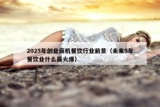 2025年创业商机餐饮行业前景（未来5年餐饮业什么最火爆）