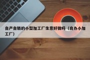 自产自销的小型加工厂生意好做吗（自办小加工厂）