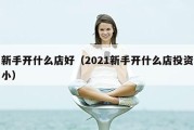 新手开什么店好（2021新手开什么店投资小）