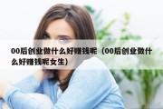 00后创业做什么好赚钱呢（00后创业做什么好赚钱呢女生）