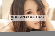想创业做什么工作比较好（想创业做什么行业好）