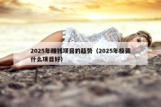 2025年赚钱项目的趋势（2025年投资什么项目好）
