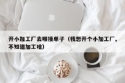 开小加工厂去哪接单子（我想开个小加工厂,不知道加工啥）